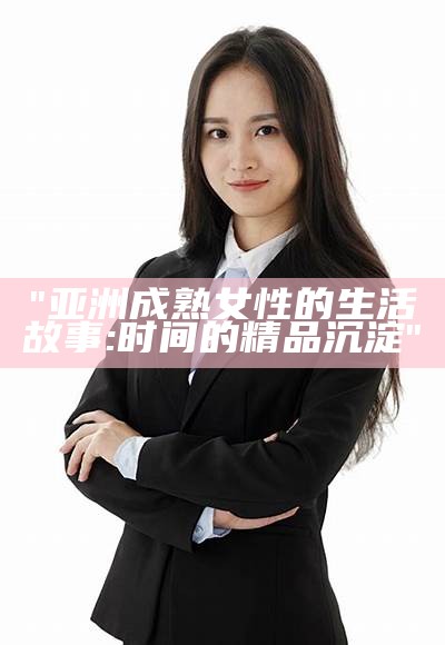 "亚洲成熟女性的生活故事:时间的精品沉淀"