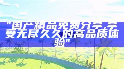 "国产精品免费体验，久久享受优质服务"