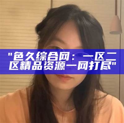 "色久综合网：一区二区精品资源一网打尽"