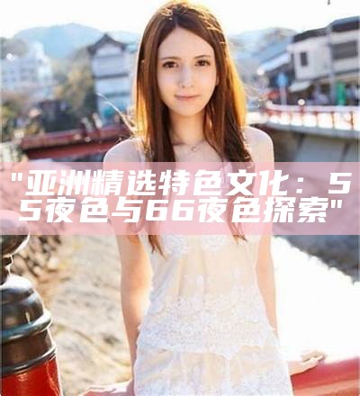 "亚洲精选特色文化：55夜色与66夜色探索"