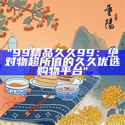 "99精品久久99：绝对物超所值的久久优选购物平台"