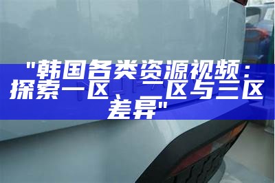 "韩国各类资源视频：探索一区、二区与三区差异"