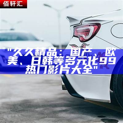 "久久精品：国产、欧美、日韩等多元化99热门影片大全"