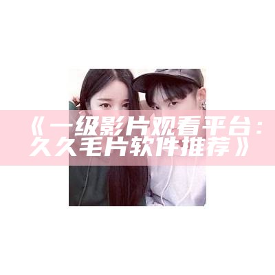 《一级影片观看平台：久久毛片软件推荐》
