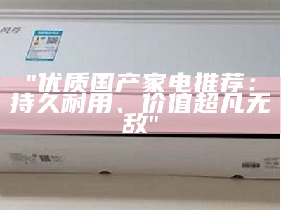 "优质国产家电推荐：持久耐用、价值超凡无敌"