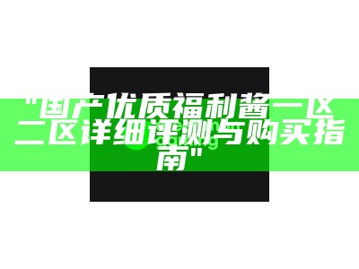 "国产优质福利酱一区二区详细评测与购买指南"