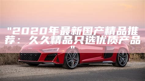 "2020年最新国产精品推荐：久久精品只选优质产品"
