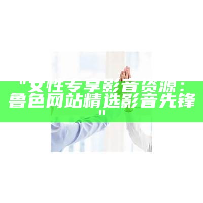 "女性专享影音资源：鲁色网站精选影音先锋"