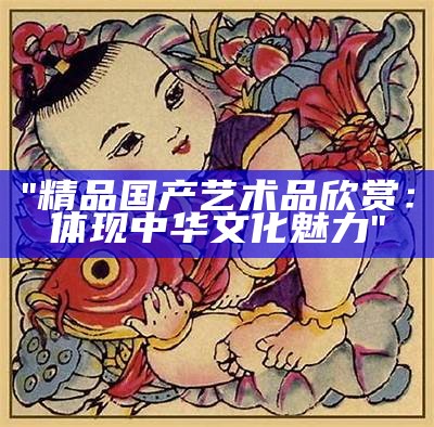"精品国产艺术品欣赏：体现中华文化魅力"