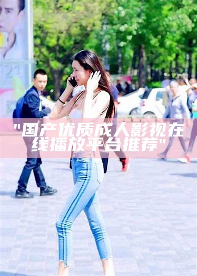 "国产优质成人影视在线播放平台推荐"