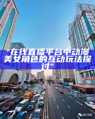 "在线直播平台中动漫美女角色的互动玩法探讨"