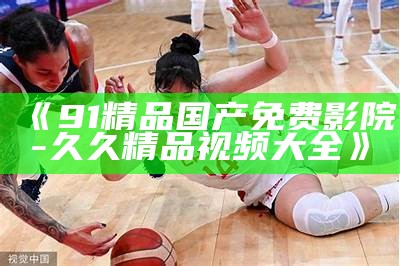 《91精品国产免费影院-久久精品视频大全》