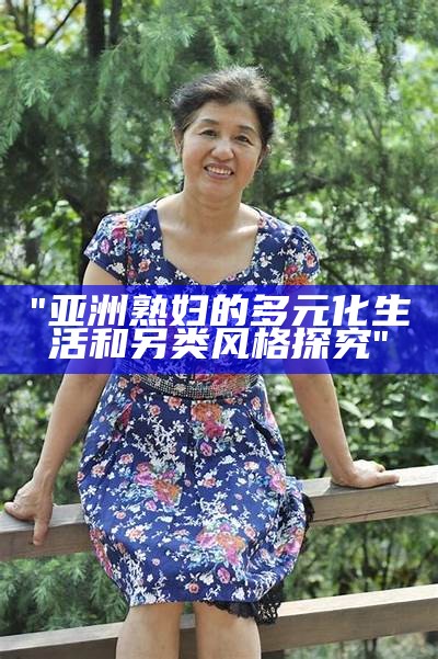 "亚洲熟妇的多元化生活和另类风格探究"