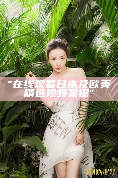 "在线观看日本及欧美精选视频集锦"