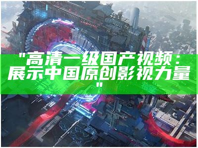 "高清一级国产视频：展示中国原创影视力量"