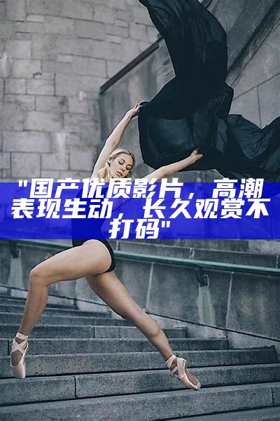 "国产优质影片，高潮表现生动，长久观赏不打码"