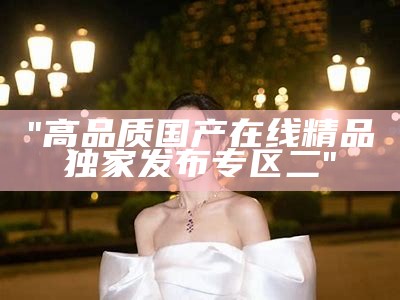 "高品质国产在线精品独家发布专区二"