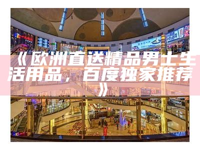 《欧洲直送精品男士生活用品，百度独家推荐》