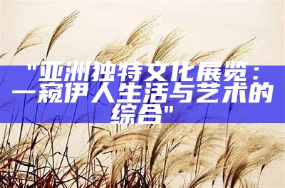 "亚洲独特文化展览：一窥伊人生活与艺术的综合"
