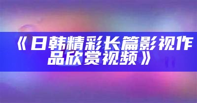 《日韩精彩长篇影视作品欣赏视频》
