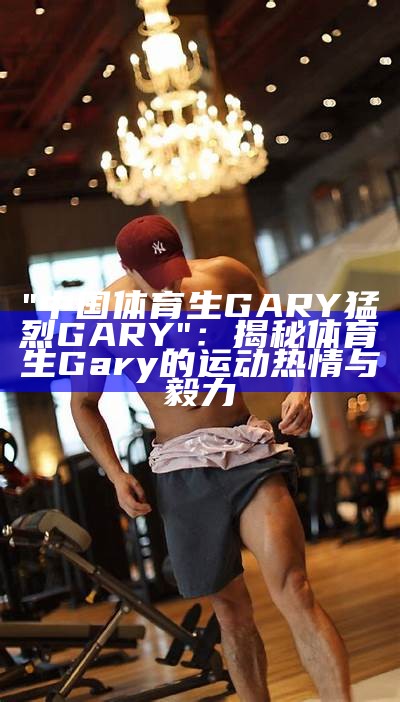 "中国体育生GARY猛烈GARY"：揭秘体育生Gary的运动热情与毅力