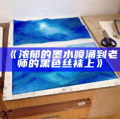 《浓郁的墨水喷涌到老师的黑色丝袜上》