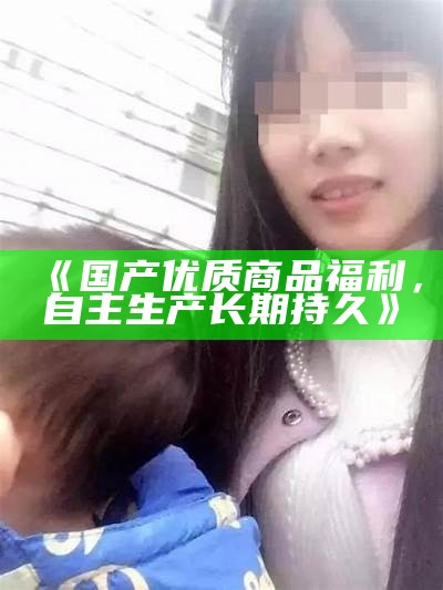 《国产优质商品福利，自主生产长期持久》