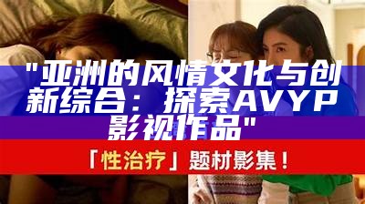 "亚洲的风情文化与创新综合：探索AVYP影视作品"
