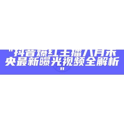 "抖音爆红主播八月未央最新曝光视频全解析"