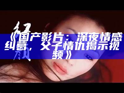 《国产影片：深夜情感纠葛，父子情仇揭示视频》