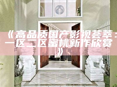 《高品质国产影视荟萃：一区二区蜜桃新作欣赏》