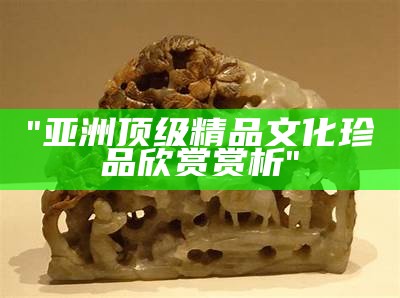 "亚洲顶级精品文化珍品欣赏赏析"