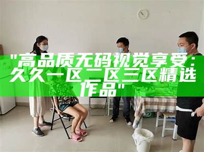 "高品质无码视觉享受：久久一区二区三区精选作品"