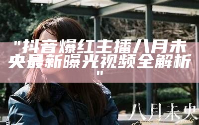 "抖音爆红主播八月未央最新曝光视频全解析"