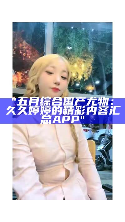 "五月综合国产尤物:久久婷婷的精彩内容汇总APP"