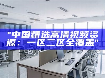"中国精选高清视频资源：一区二区全覆盖"