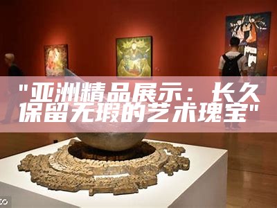 "亚洲精品展示：长久保留无瑕的艺术瑰宝"