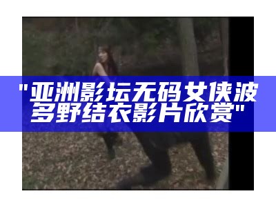 "亚洲影坛无码女侠波多野结衣影片欣赏"