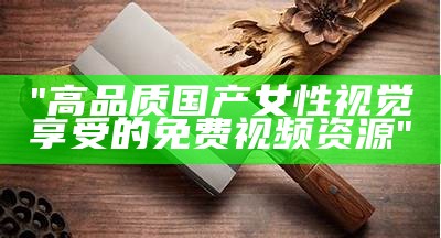 "高品质国产女性视觉享受的免费视频资源"