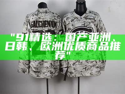 "91精选：国产亚洲、日韩、欧洲优质商品推荐"