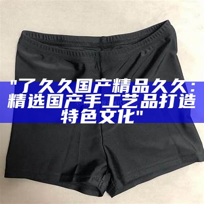 "了久久国产精品久久：精选国产手工艺品打造特色文化"