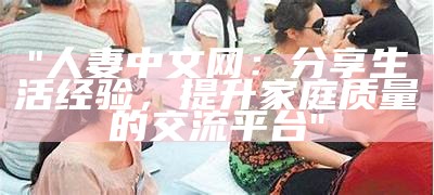 "人妻中文网：分享生活经验，提升家庭质量的交流平台"