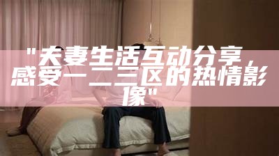 "夫妻生活互动分享，感受一二三区的热情影像"