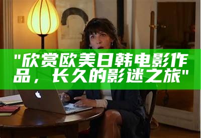 "欣赏欧美日韩电影作品，长久的影迷之旅"