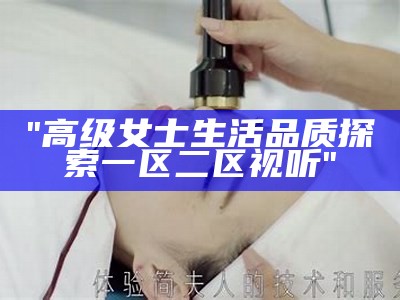 "高级女士生活品质探索一区二区视听"