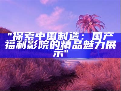 "探索中国制造：国产福利影院的精品魅力展示"