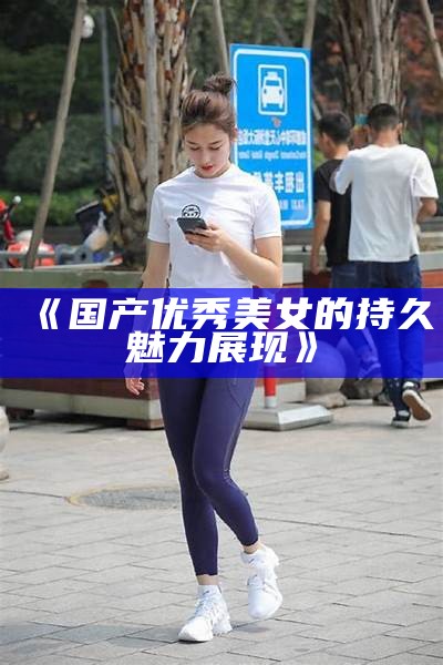 《国产优秀美女的持久魅力展现》