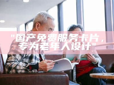 "国产免费服务卡片，专为老年人设计"