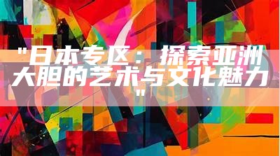 "日本专区：探索亚洲大胆的艺术与文化魅力"