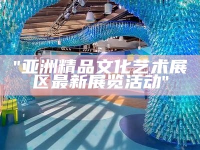 "亚洲精品文化艺术展区最新展览活动"